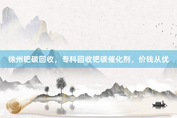 徐州钯碳回收，专科回收钯碳催化剂，价钱从优